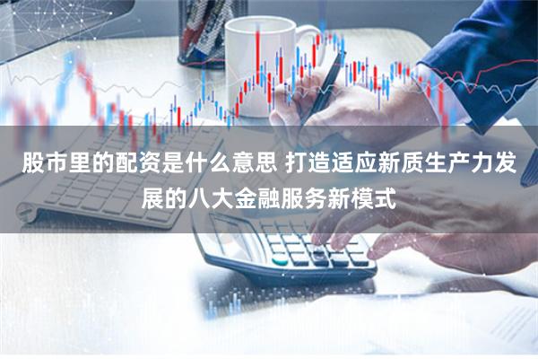 股市里的配资是什么意思 打造适应新质生产力发展的八大金融服务新模式