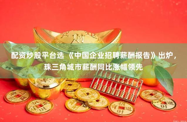 配资炒股平台选 《中国企业招聘薪酬报告》出炉，珠三角城市薪酬同比涨幅领先