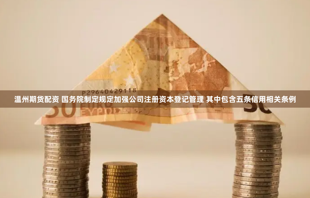 温州期货配资 国务院制定规定加强公司注册资本登记管理 其中包含五条信用相关条例