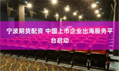 宁波期货配资 中国上市企业出海服务平台启动