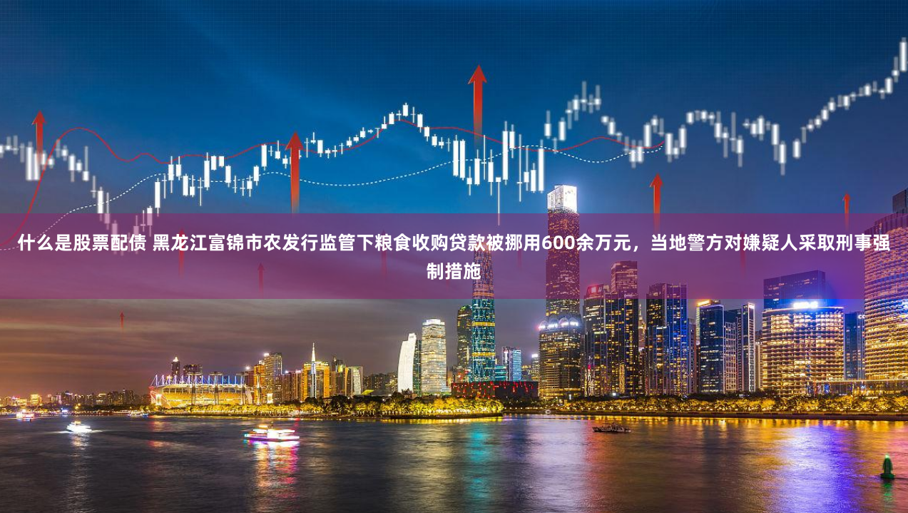 什么是股票配债 黑龙江富锦市农发行监管下粮食收购贷款被挪用600余万元，当地警方对嫌疑人采取刑事强制措施