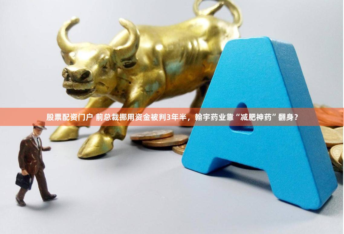股票配资门户 前总裁挪用资金被判3年半，翰宇药业靠“减肥神药”翻身？