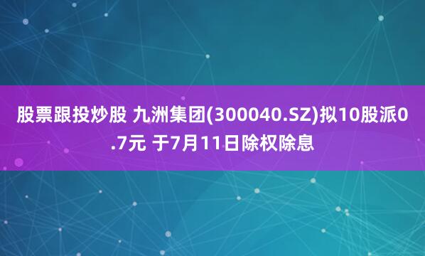 股票跟投炒股 九洲集团(300040.SZ)拟10股派0.7元 于7月11日除权除息