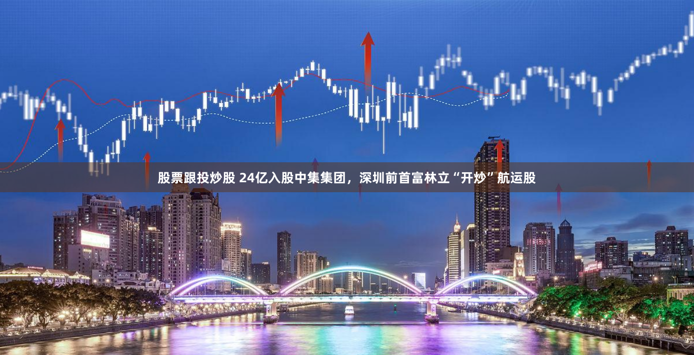 股票跟投炒股 24亿入股中集集团，深圳前首富林立“开炒”航运股