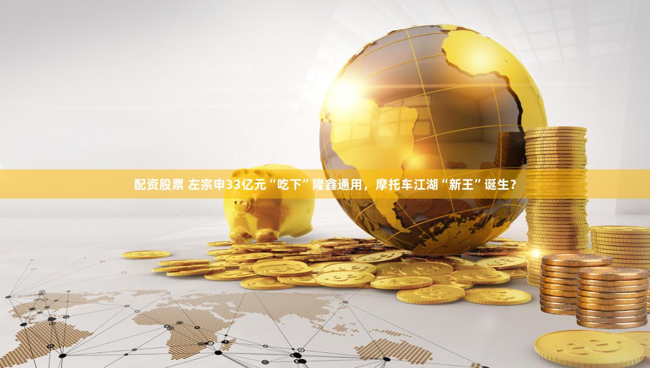 配资股票 左宗申33亿元“吃下”隆鑫通用，摩托车江湖“新王”诞生？
