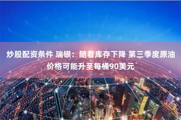 炒股配资条件 瑞银：随着库存下降 第三季度原油价格可能升至每桶90美元