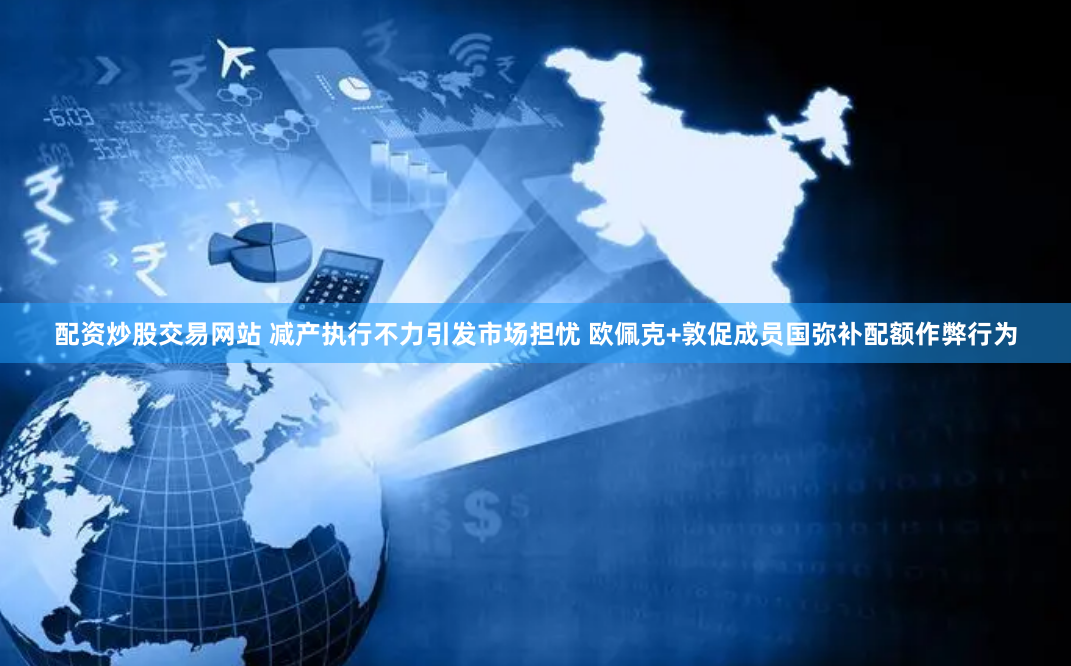配资炒股交易网站 减产执行不力引发市场担忧 欧佩克+敦促成员国弥补配额作弊行为