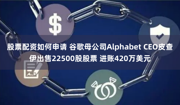 股票配资如何申请 谷歌母公司Alphabet CEO皮查伊出售22500股股票 进账420万美元