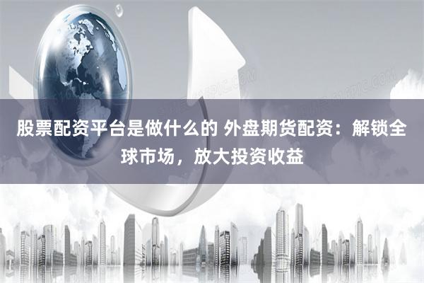 股票配资平台是做什么的 外盘期货配资：解锁全球市场，放大投资收益