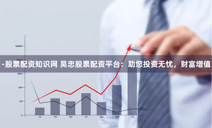 -股票配资知识网 吴忠股票配资平台：助您投资无忧，财富增值