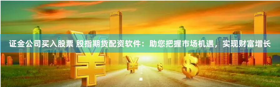 证金公司买入股票 股指期货配资软件：助您把握市场机遇，实现财富增长
