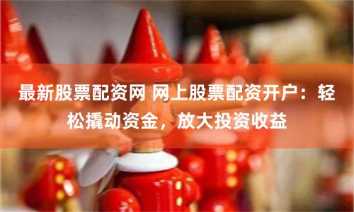 最新股票配资网 网上股票配资开户：轻松撬动资金，放大投资收益