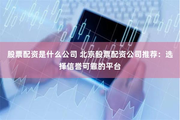 股票配资是什么公司 北京股票配资公司推荐：选择信誉可靠的平台