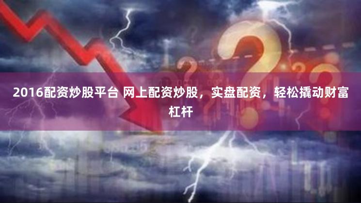 2016配资炒股平台 网上配资炒股，实盘配资，轻松撬动财富杠杆