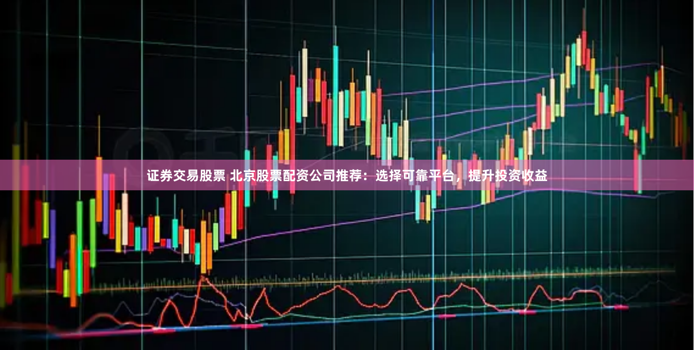 证券交易股票 北京股票配资公司推荐：选择可靠平台，提升投资收益