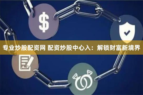 专业炒股配资网 配资炒股中心入：解锁财富新境界