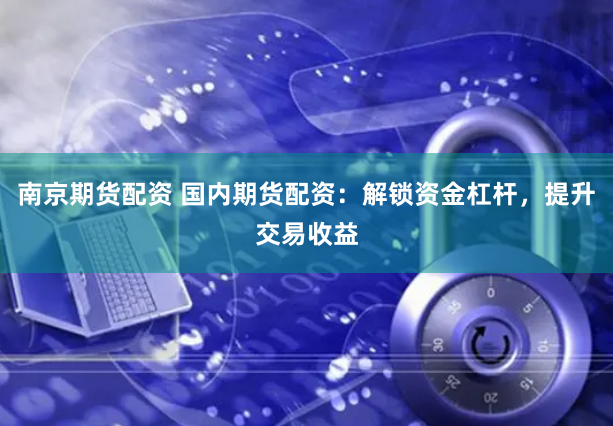 南京期货配资 国内期货配资：解锁资金杠杆，提升交易收益