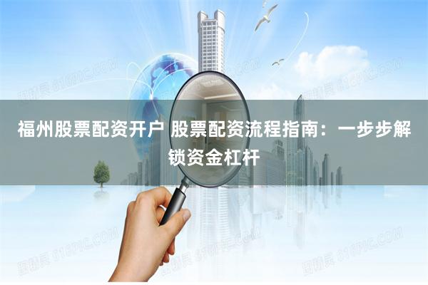 福州股票配资开户 股票配资流程指南：一步步解锁资金杠杆