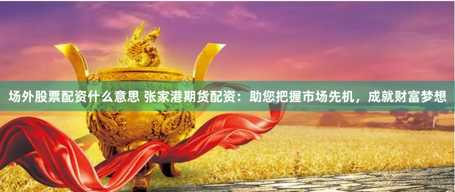 场外股票配资什么意思 张家港期货配资：助您把握市场先机，成就财富梦想