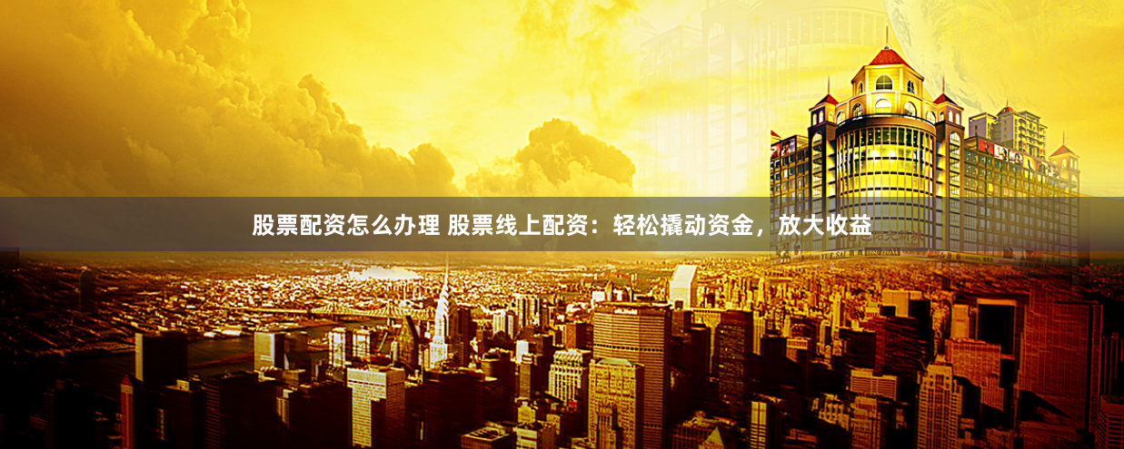 股票配资怎么办理 股票线上配资:轻松撬动资金,放大收益