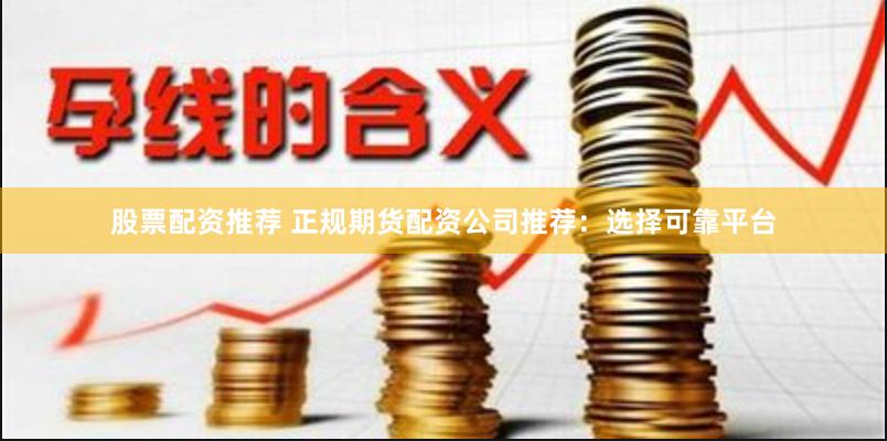 股票配资推荐 正规期货配资公司推荐:选择可靠平台