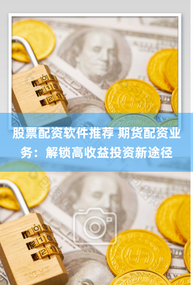 股票配资软件推荐 期货配资业务:解锁高收益投资新途径