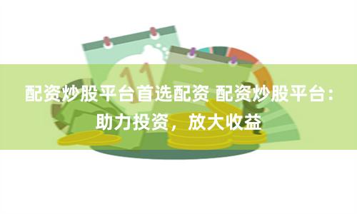 配资炒股平台首选配资 配资炒股平台:助力投资,放大收益