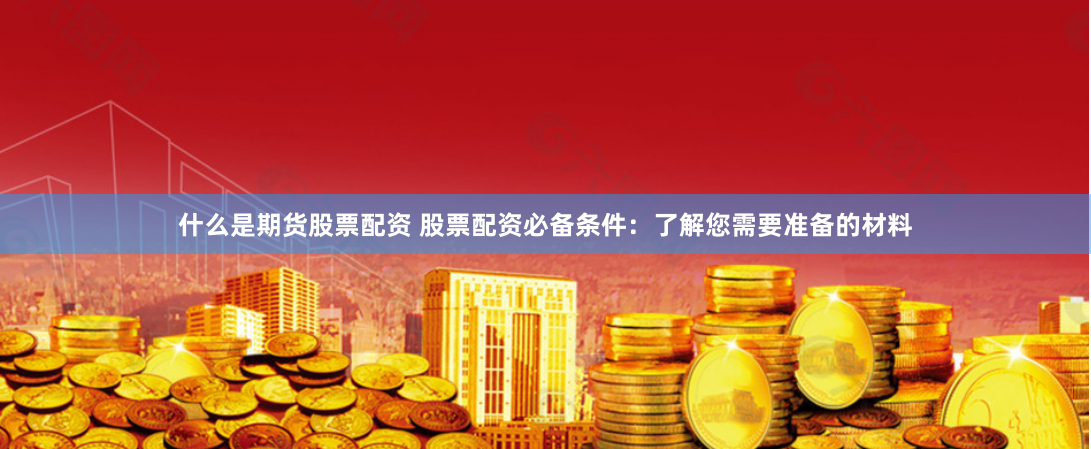 什么是期货股票配资 股票配资必备条件:了解您需要准备的材料