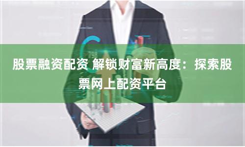 股票融资配资 解锁财富新高度：探索股票网上配资平台