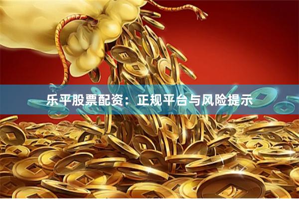 乐平股票配资：正规平台与风险提示