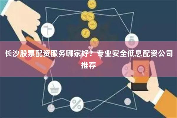长沙股票配资服务哪家好？专业安全低息配资公司推荐